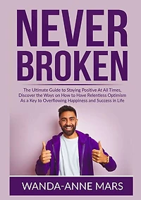 Never Broken: The Ultimate Guide to Staying Positive At All Times, Discover the Ways on How to Have Relentless Optimism As a Key to Overflowing Happiness and Success in Life