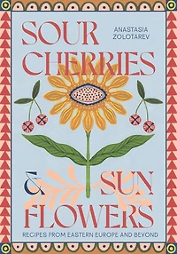 Sour Cherries and Sunflowers: A Taste of Home - Recipes from Eastern Europe Beyond