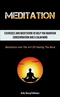 Meditation: Exercises And Meditation To Help You Maintain Concentration And A Calm Mind (Meditation And The Art Of Healing The Mind)