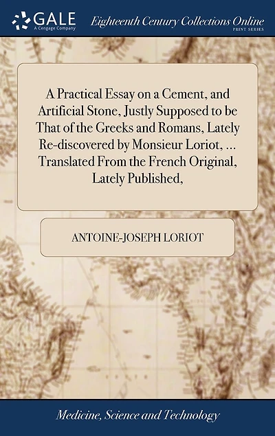 A Practical Essay on a Cement, and Artificial Stone, Justly Supposed to be That of the Greeks and Romans, Lately Re-discovered by Monsieur Loriot, ... Translated From the French Original, Lately Published,