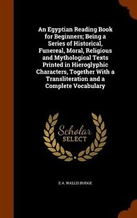 An Egyptian Reading Book for Beginners; Being a Series of Historical, Funereal, Moral, Religious and Mythological Texts Printed in Hieroglyphic Characters, Together With a Transliteration and a Complete Vocabulary