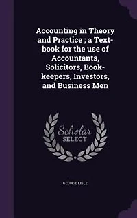 Accounting in Theory and Practice ; a Text-book for the use of Accountants, Solicitors, Book-keepers, Investors, and Business Men