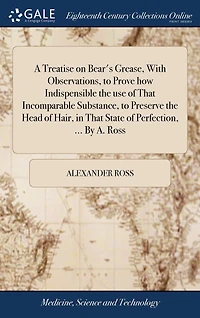 A Treatise on Bear's Grease, With Observations, to Prove how Indispensible the use of That Incomparable Substance, to Preserve the Head of Hair, in That State of Perfection, ... By A. Ross
