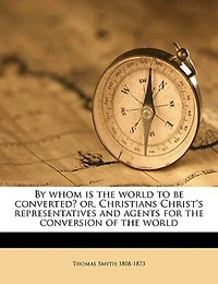 By Whom Is the World to Be Converted?: Or Christians Christ's Representatives and Agents for Conversion of (Classic Reprint)