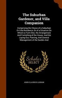 The Suburban Gardener, and Villa Companion: Comprising the Choice of a Suburban Or Villa Residence, Or of a Situation On Which to Form One; the