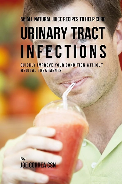 56 All Natural Juice Recipes to Help Cure Urinary Tract Infections: Quickly Improve Your Condition without Medical Treatments