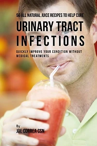 56 All Natural Juice Recipes to Help Cure Urinary Tract Infections: Quickly Improve Your Condition without Medical Treatments