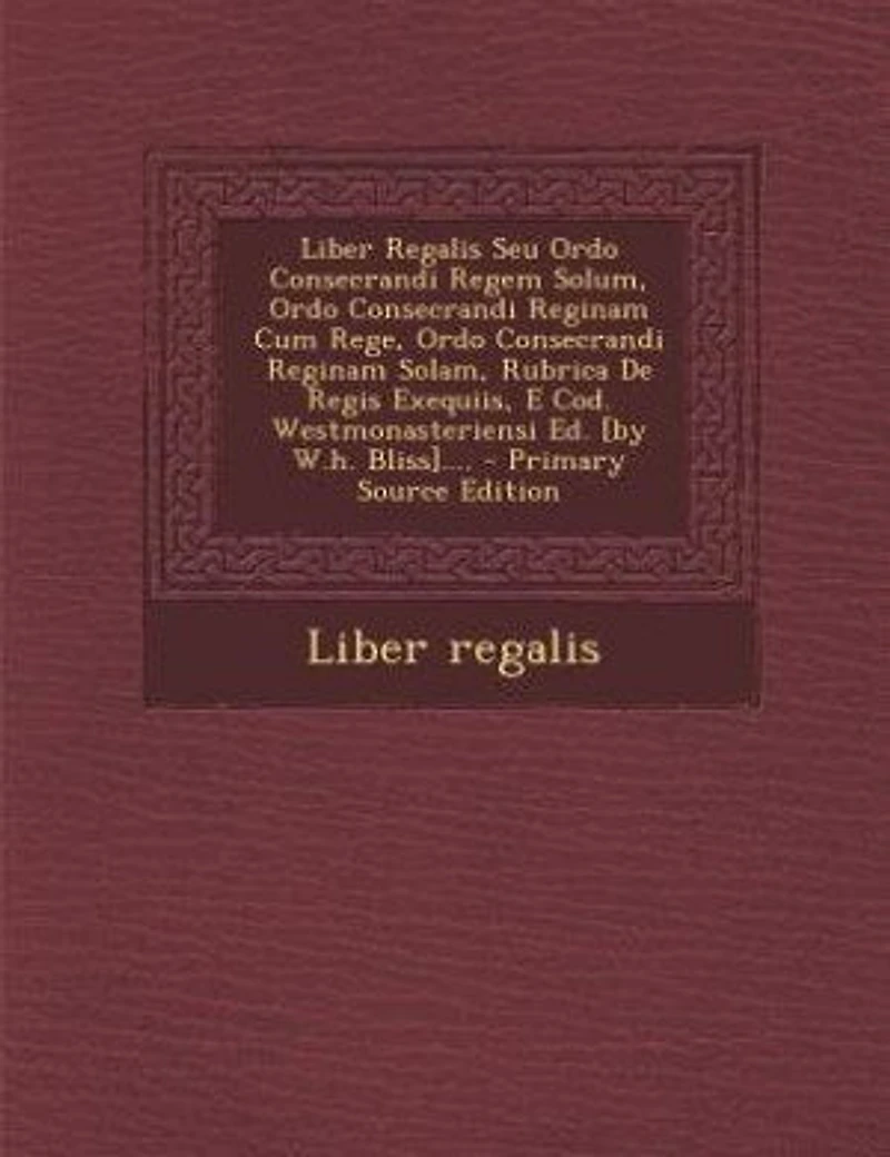 Liber Regalis Seu Ordo Consecrandi Regem Solum, Reginam Cum Rege, Solam, Rubrica De Regis Exequiis, E Cod. Westmonasteriensi Ed. [by W.h. Bliss]....