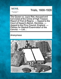 The Queen Vs. Louis Riel: Accused And Convicted Of Crime High Treason. Report Trial At Regina.--appeal To Court