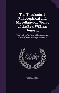 the Theological, Philosophical and Miscellaneous Works of Rev. William Jones ...: To Which Is Prefixed a Short Account His Life Writings, Volume 9