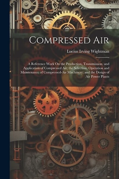 Compressed Air: A Reference Work On the Production, Transmission, and Application of Compressed Air; the Selection, Operation and Maintenance of Compressed-Air Machinery; and the Design of Air Power Plants