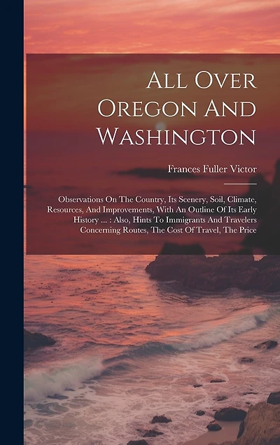 All Over Oregon And Washington: Observations On The Country, Its Scenery, Soil, Climate, Resources, And Improvements, With An Outline Of Its Early History ...: Also, Hints To Immigrants And Travelers Concerning Routes, The Cost Of Travel, The Price