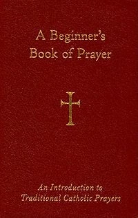 A Beginner's Book Of Prayer: An Introduction To Traditional Catholic Prayers: An Introduction to Traditional Catholic Prayers