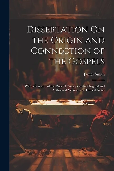 Dissertation On the Origin and Connection of the Gospels: With a Synopsis of the Parallel Passages in the Original and Authorised Version, and Critical Notes