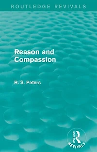 Reason and Compassion (Routledge Revivals): the Lindsay Memorial Lectures Delivered at University of Keele, February-March 1971 Swarthmore Lecture to Society Friends 1972 by Richard S. Peters
