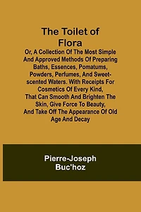 The Toilet of Flora or, A collection of the most simple and approved methods of preparing baths, essences, pomatums, powders, perfumes, and sweet-scented waters. With receipts for cosmetics of every kind, that can smooth and brighten the skin, give force