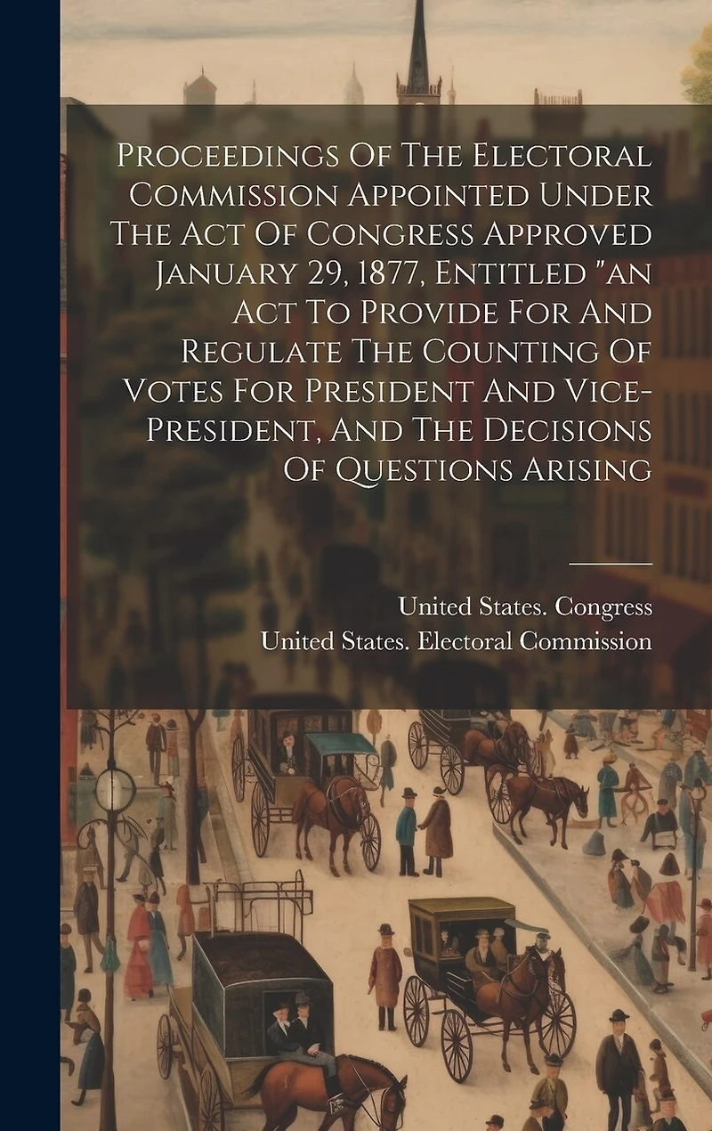 Proceedings Of The Electoral Commission Appointed Under The Act Of Congress Approved January 29, 1877, Entitled "an Act To Provide For And Regulate The Counting Of Votes For President And Vice-president, And The Decisions Of Questions Arising