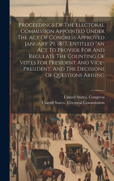Proceedings Of The Electoral Commission Appointed Under The Act Of Congress Approved January 29, 1877, Entitled "an Act To Provide For And Regulate The Counting Of Votes For President And Vice-president, And The Decisions Of Questions Arising