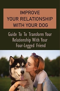 Improve Your Relationship With Your Dog: Guide To To Transform Your Relationship With Your Four-Legged Friend: How To Create A Deeper Bond With Your Dog