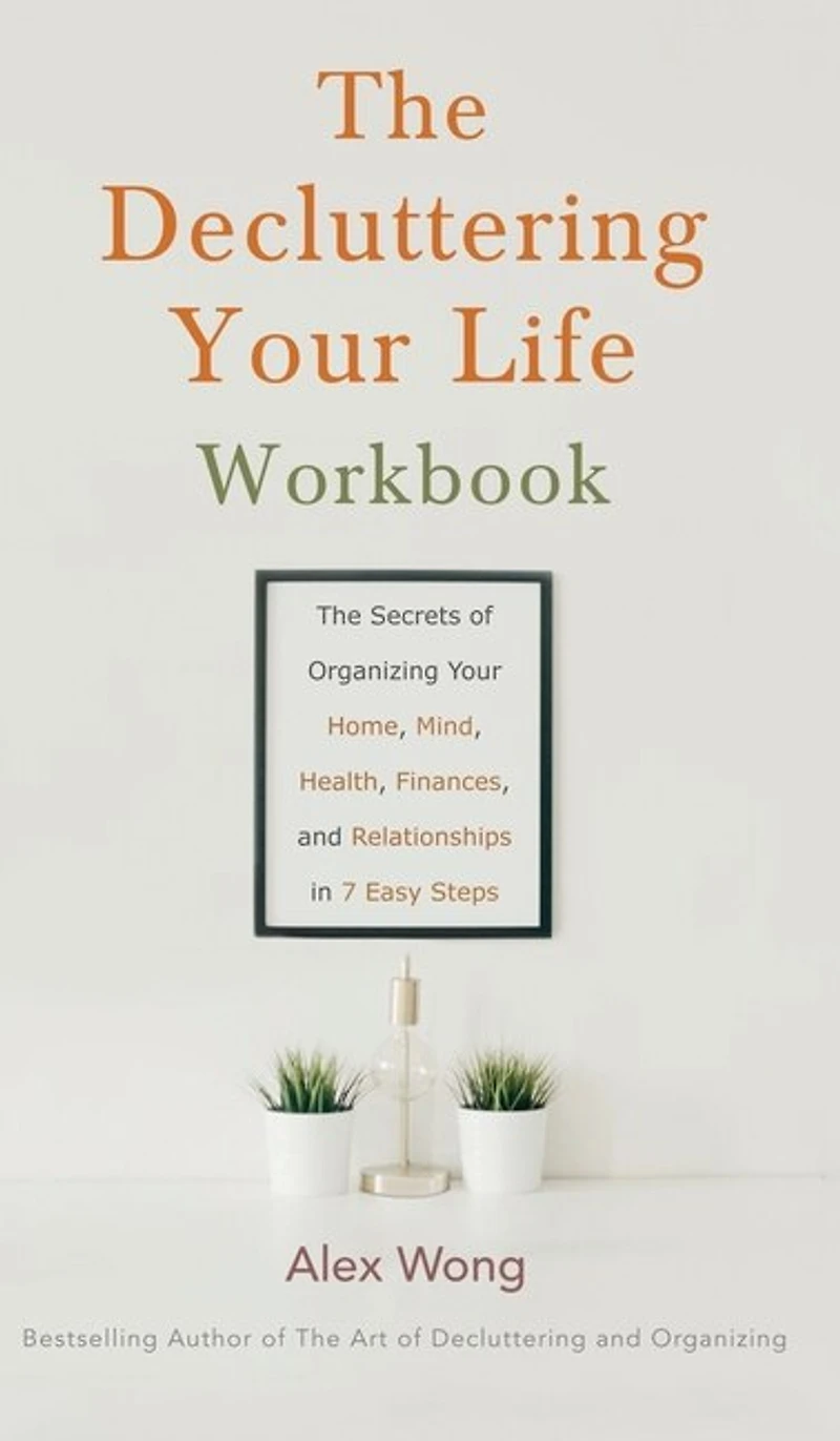 The Decluttering Your Life Workbook: The Secrets Of Organizing Your Home, Mind, Health, Finances, And Relationships In 7 Easy Steps