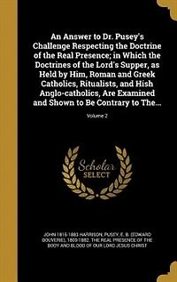 An Answer to Dr. Pusey's Challenge Respecting the Doctrine of the Real Presence; in Which the Doctrines of the Lord's Supper, as Held by Him, Roman and Greek Catholics, Ritualists, and Hish Anglo-catholics, Are Examined and Shown to Be Contrary to The...;