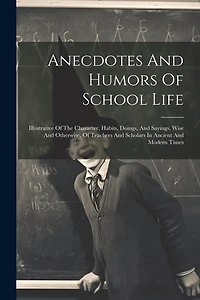 Anecdotes And Humors Of School Life: Illustrative Of The Character, Habits, Doings, And Sayings, Wise And Otherwise, Of Teachers And Scholars In Ancient And Modern Times