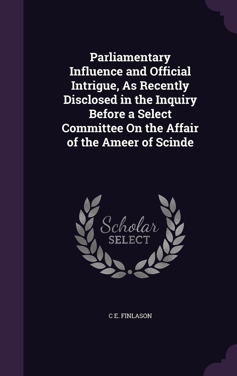 Parliamentary Influence and Official Intrigue, As Recently Disclosed the Inquiry Before a Select Committee On Affair of Ameer Scinde
