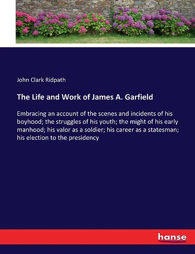 The Life and Work of James A. Garfield: Embracing an account of the scenes and incidents of his boyhood; the struggles of his youth; the might of his early manhood; his valor as a soldier; his career as a statesman; his election to the presidency