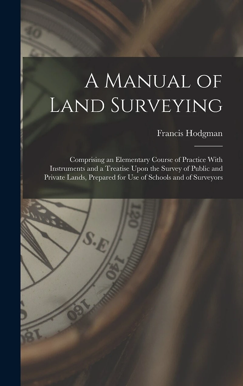 A Manual of Land Surveying: Comprising an Elementary Course of Practice With Instruments and a Treatise Upon the Survey of Public and Private Lands