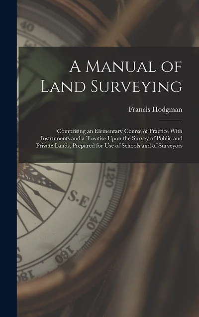A Manual of Land Surveying: Comprising an Elementary Course of Practice With Instruments and a Treatise Upon the Survey of Public and Private Lands