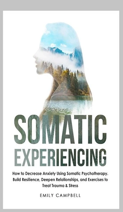 Somatic Experiencing: How To Decrease Anxiety Using Somatic Psychotherapy. Build Resilience, Deepen Relationships, And Ex