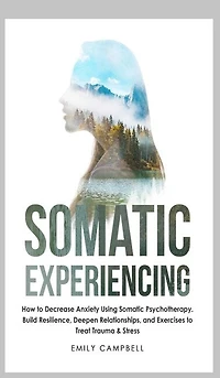 Somatic Experiencing: How To Decrease Anxiety Using Somatic Psychotherapy. Build Resilience, Deepen Relationships, And Ex