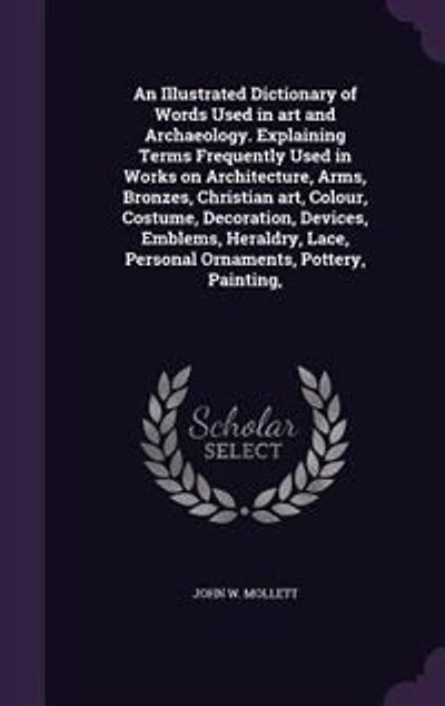 An Illustrated Dictionary of Words Used in art and Archaeology. Explaining Terms Frequently Used in Works on Architecture, Arms, Bronzes, Christian art, Colour, Costume, Decoration, Devices, Emblems, Heraldry, Lace, Personal Ornaments, Pottery, Painting,