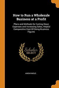How to Run a Wholesale Business at Profit: Plans and Methods for Cutting Down Expenses Increasing Sales Helpful Comparative