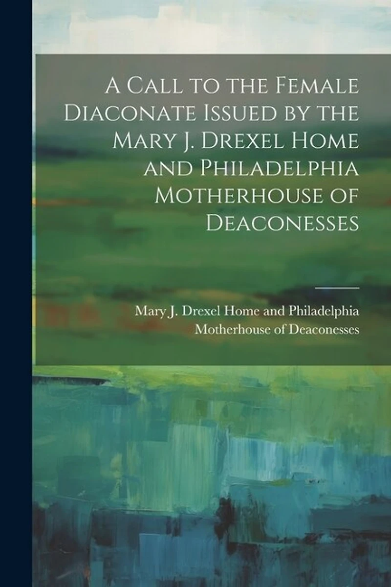 A Call to the Female Diaconate Issued by the Mary J. Drexel Home and Philadelphia Motherhouse of Deaconesses