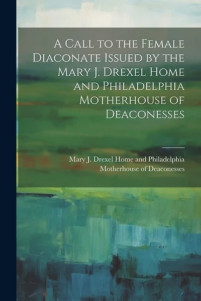 A Call to the Female Diaconate Issued by the Mary J. Drexel Home and Philadelphia Motherhouse of Deaconesses