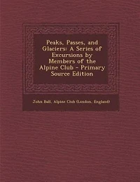 Peaks, Passes, and Glaciers: A Series of Excursions by Members of the Alpine Club - Primary Source Edition
