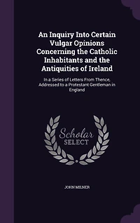 An Inquiry Into Certain Vulgar Opinions Concerning the Catholic Inhabitants and the Antiquities of Ireland: In a Series of Letters From Thence