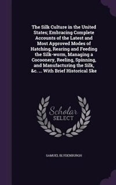 the Silk Culture United States; Embracing Complete Accounts of Latest and Most Approved Modes Hatching, Rearing Feeding Silk-worm, Managing a Cocoonery, Reeling, Spinning, Manufacturing Silk, &c. ... With Brief Historical Ske