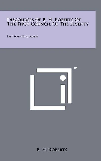 Discourses Of B. H. Roberts Of The First Council Of The Seventy: Last Seven Discourses
