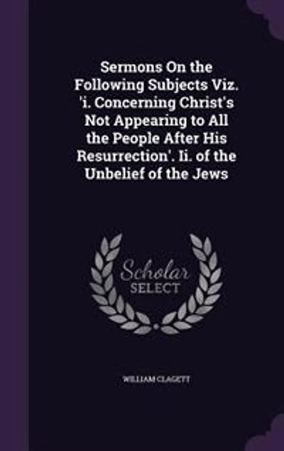 Sermons On the Following Subjects Viz. 'i. Concerning Christ's Not Appearing to All People After His Resurrection'. Ii. of Unbelief Jews