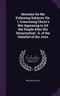 Sermons On the Following Subjects Viz. 'i. Concerning Christ's Not Appearing to All People After His Resurrection'. Ii. of Unbelief Jews
