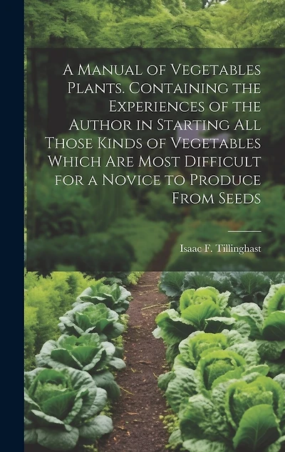 A Manual of Vegetables Plants. Containing the Experiences of the Author in Starting all Those Kinds of Vegetables Which are Most Difficult for a Novice to Produce From Seeds