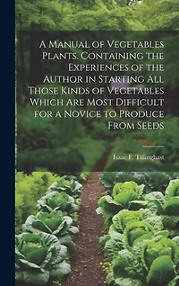 A Manual of Vegetables Plants. Containing the Experiences of the Author in Starting all Those Kinds of Vegetables Which are Most Difficult for a Novice to Produce From Seeds