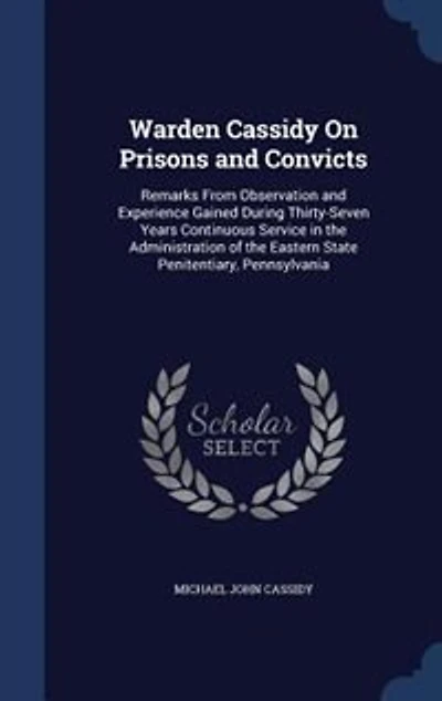 Warden Cassidy on Prisons and Convicts: Remarks From Observation Experience Gained During Thirty-Seven Years Continuous Service the