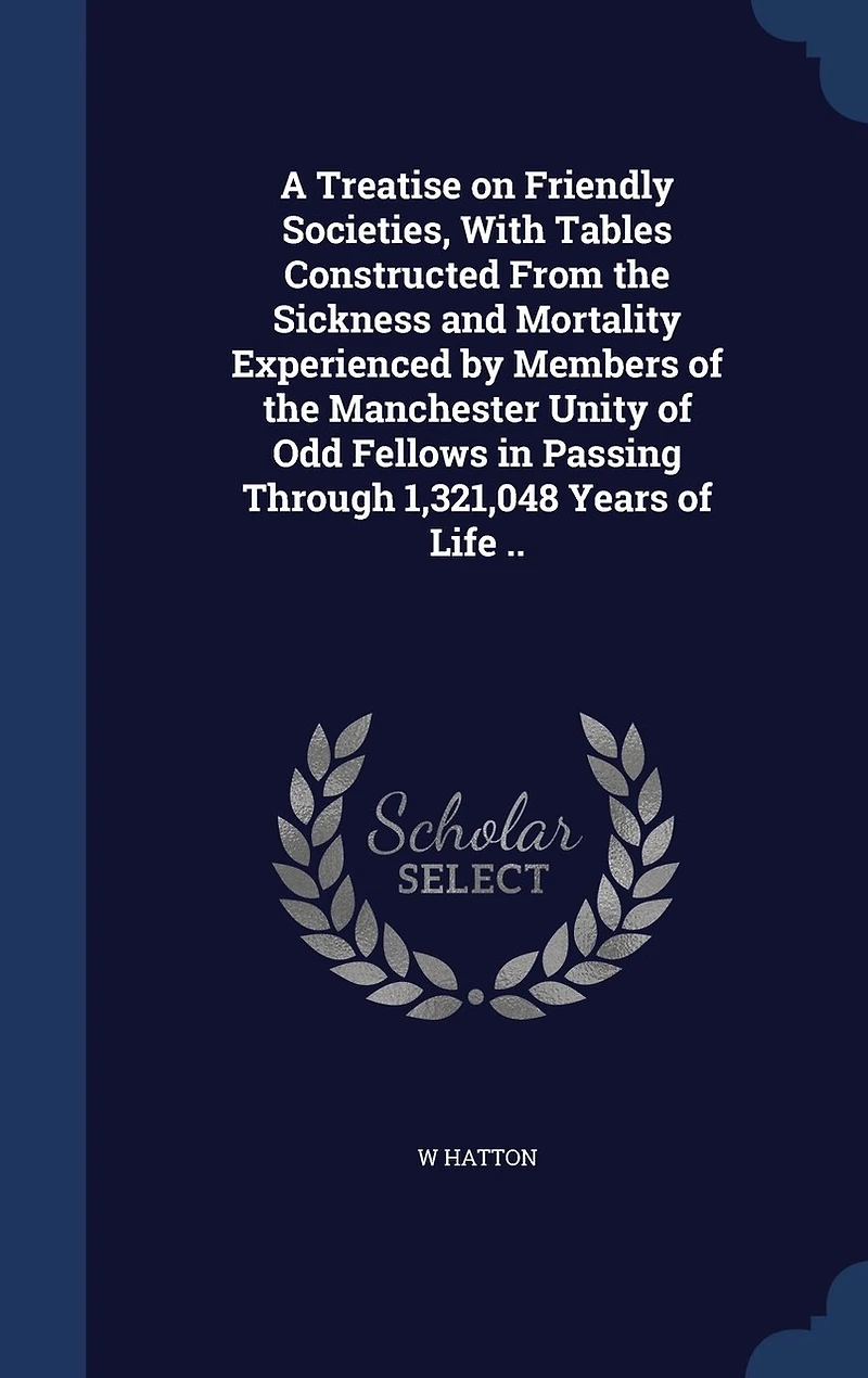 A Treatise on Friendly Societies, With Tables Constructed From the Sickness and Mortality Experienced by Members of Manchester Unity Odd Fellows Passing Through 1,321,048 Years Life ..