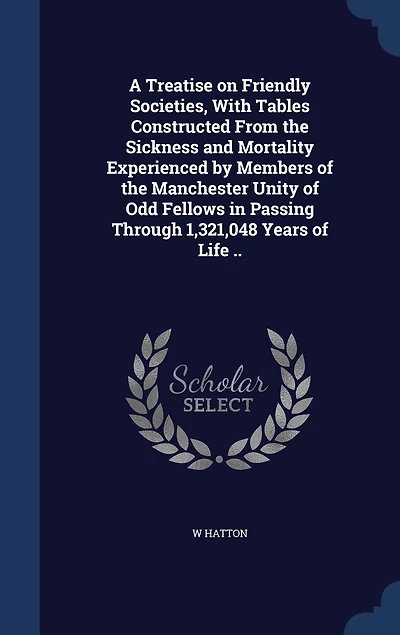 A Treatise on Friendly Societies, With Tables Constructed From the Sickness and Mortality Experienced by Members of Manchester Unity Odd Fellows Passing Through 1,321,048 Years Life ..