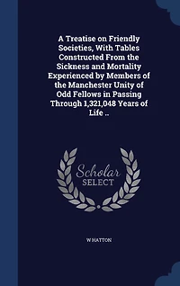 A Treatise on Friendly Societies, With Tables Constructed From the Sickness and Mortality Experienced by Members of Manchester Unity Odd Fellows Passing Through 1,321,048 Years Life ..