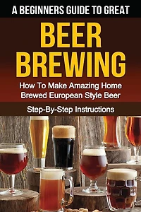 A Beginner's Guide To Great Beer Brewing: How To Make Amazing Home Brewed European Style Beer Step-by-step Instructions