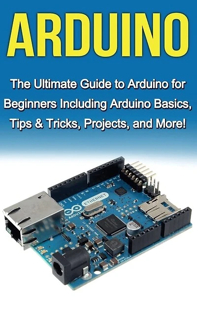 Arduino: The Ultimate Guide to Arduino for Beginners Including Basics, Tips & Tricks, Projects, and More!